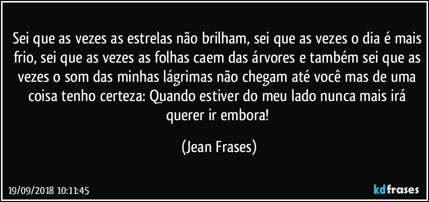 Sei que as vezes as estrelas não brilham, sei que as vezes o dia é mais frio, sei que as vezes as folhas caem das árvores e também sei que as vezes o som das minhas lágrimas não chegam até você mas de uma coisa tenho certeza: Quando estiver do meu lado nunca mais irá querer ir embora! (Jean Frases)