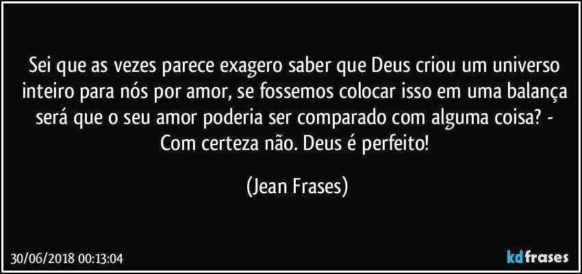 Sei que as vezes parece exagero saber que Deus criou um universo inteiro para nós por amor, se fossemos colocar isso em uma balança será que o seu amor poderia ser comparado com alguma coisa? - Com certeza não. Deus é perfeito! (Jean Frases)