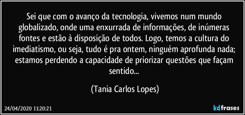 Sei  que com o avanço da tecnologia, vivemos num mundo globalizado, onde uma enxurrada de informações, de inúmeras fontes e  estão à disposição de todos. Logo, temos a cultura do imediatismo, ou seja, tudo é pra ontem, ninguém aprofunda nada; estamos perdendo a capacidade de priorizar questões que façam sentido... (Tania Carlos Lopes)
