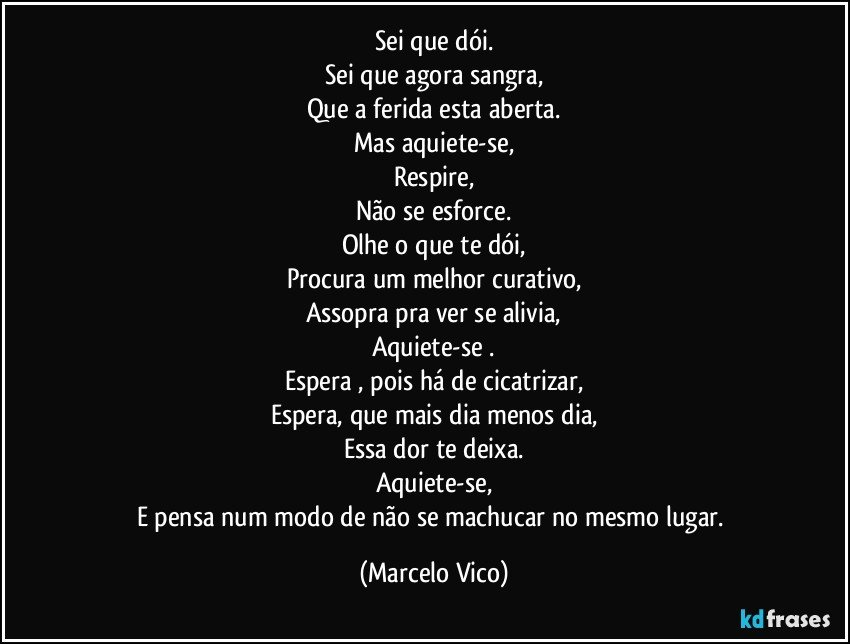 Sei que dói.
Sei que agora sangra,
Que a ferida esta aberta.
Mas aquiete-se,
Respire,
Não se esforce.
Olhe o que te dói,
Procura um melhor curativo,
Assopra pra ver se alivia,
Aquiete-se .
Espera , pois há de cicatrizar,
Espera, que mais dia menos dia,
Essa dor te deixa.
Aquiete-se,
E pensa num modo de não se machucar no mesmo lugar. (Marcelo Vico)