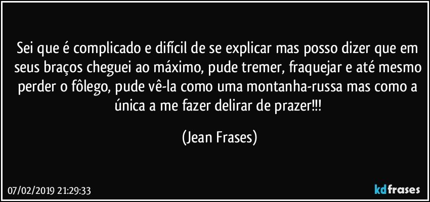 Sei que é complicado e difícil de se explicar mas posso dizer que em seus braços cheguei ao máximo, pude tremer, fraquejar e até mesmo perder o fôlego, pude vê-la como uma montanha-russa mas como a única a me fazer delirar de prazer!!! (Jean Frases)