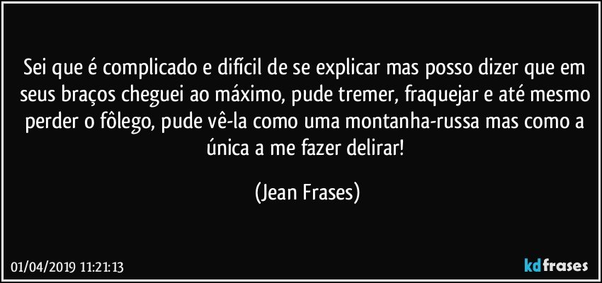 Sei que é complicado e difícil de se explicar mas posso dizer que em seus braços cheguei ao máximo, pude tremer, fraquejar e até mesmo perder o fôlego, pude vê-la como uma montanha-russa mas como a única a me fazer delirar! (Jean Frases)