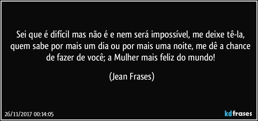 Sei que é difícil mas não é e nem será impossível, me deixe tê-la, quem sabe por mais um dia ou por mais uma noite, me dê a chance de fazer de você; a Mulher mais feliz do mundo! (Jean Frases)