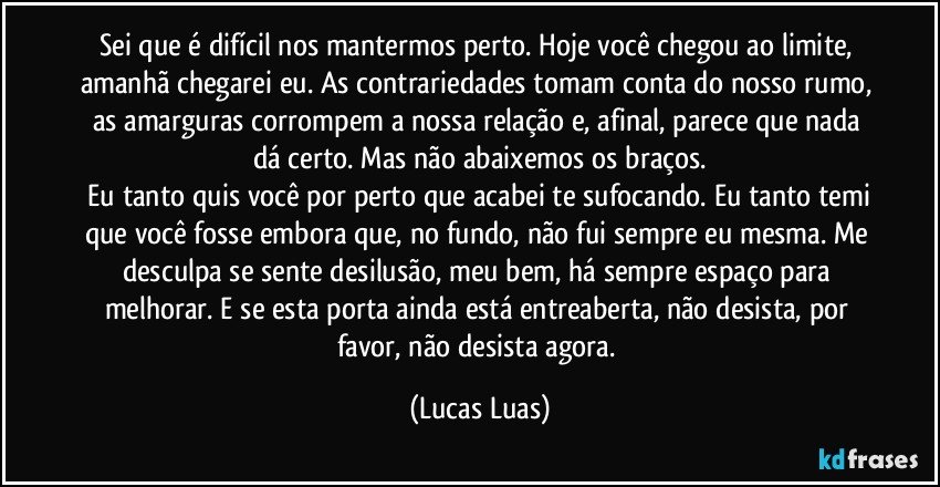 Sei que é difícil nos mantermos perto. Hoje você chegou ao limite, amanhã chegarei eu. As contrariedades tomam conta do nosso rumo, as amarguras corrompem a nossa relação e, afinal, parece que nada dá certo. Mas não abaixemos os braços.
 Eu tanto quis você por perto que acabei te sufocando. Eu tanto temi que você fosse embora que, no fundo, não fui sempre eu mesma. Me desculpa se sente desilusão, meu bem, há sempre espaço para melhorar. E se esta porta ainda está entreaberta, não desista, por favor, não desista agora. (Lucas Luas)