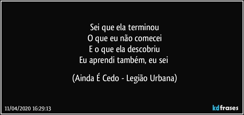 Sei que ela terminou
O que eu não comecei
E o que ela descobriu
Eu aprendi também, eu sei (Ainda É Cedo - Legião Urbana)