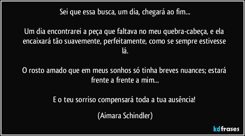 Sei que essa busca, um dia, chegará ao fim...

Um dia encontrarei a peça que faltava no meu quebra-cabeça, e ela encaixará tão suavemente, perfeitamente, como se sempre estivesse lá.

O rosto amado que em meus sonhos só tinha breves nuances; estará frente a frente a mim...

E o teu sorriso compensará toda a tua ausência! (Aimara Schindler)