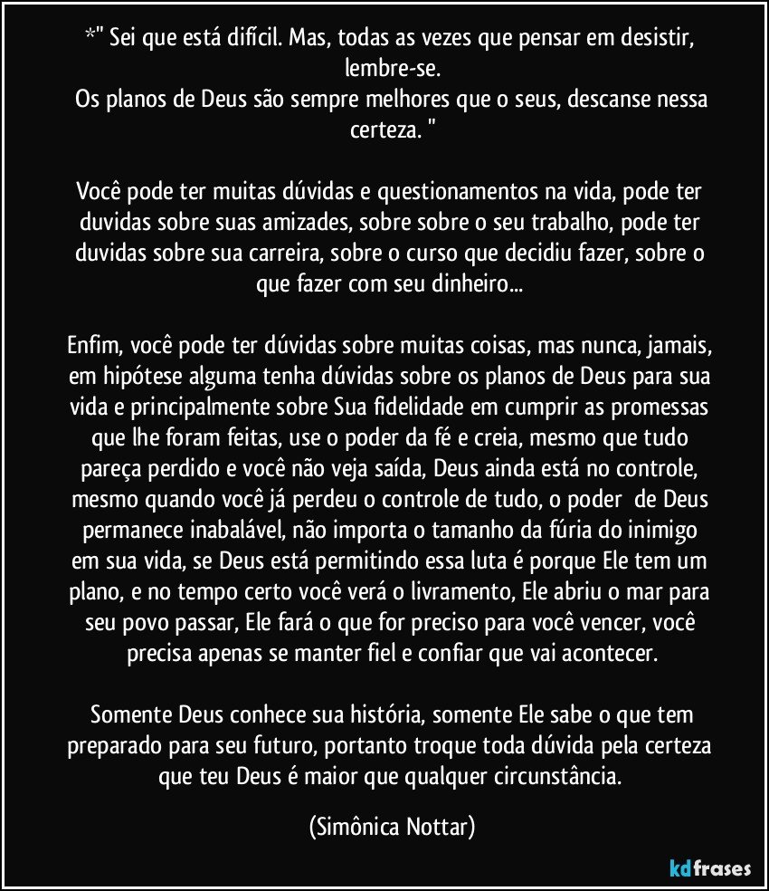 *" Sei que está difícil. Mas, todas as vezes que pensar em desistir, lembre-se.
 Os planos de Deus são sempre melhores que o seus, descanse nessa certeza. "

Você pode ter muitas dúvidas e questionamentos na vida, pode ter  duvidas sobre suas amizades, sobre sobre o seu trabalho, pode ter duvidas sobre sua carreira, sobre o curso que decidiu fazer, sobre o que fazer com seu dinheiro... 

Enfim, você pode ter dúvidas sobre muitas coisas, mas nunca, jamais, em hipótese alguma tenha dúvidas sobre os planos de Deus para sua vida e principalmente sobre Sua fidelidade em cumprir as promessas que lhe foram feitas, use o poder da fé e creia, mesmo que tudo pareça perdido e você não veja saída, Deus ainda está no controle, mesmo quando você já perdeu o controle de tudo, o poder​ de Deus permanece inabalável, não importa o tamanho da fúria do inimigo em sua vida, se Deus está permitindo essa luta é porque Ele tem um plano, e no tempo certo você verá o livramento, Ele abriu o mar para seu povo passar, Ele fará o que for preciso para você vencer, você precisa apenas se manter fiel e confiar que vai acontecer.

​Somente Deus conhece sua história, somente Ele sabe o que tem preparado para seu futuro, portanto troque toda dúvida pela certeza que teu Deus é maior que qualquer circunstância. (Simônica Nottar)