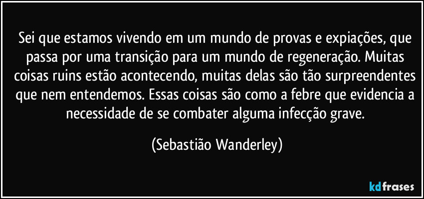 Sei que estamos vivendo em um mundo de provas e expiações, que passa por uma transição para um mundo de regeneração. Muitas coisas ruins estão acontecendo, muitas delas são tão surpreendentes que nem entendemos. Essas coisas são como a febre que evidencia a necessidade de se combater alguma infecção grave. (Sebastião Wanderley)