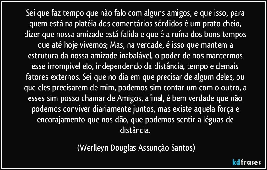 Sei que faz tempo que não falo com alguns amigos, e que isso, para quem está na platéia dos comentários sórdidos é um prato cheio, dizer que nossa amizade está falida e que é a ruína dos bons tempos que até hoje vivemos; Mas, na verdade, é isso que mantem a estrutura da nossa amizade inabalável, o poder de nos mantermos esse irrompível elo, independendo da distância, tempo e demais fatores externos. Sei que no dia em que precisar de algum deles, ou que eles precisarem de mim, podemos sim contar um com o outro, a esses sim posso chamar de Amigos, afinal, é bem verdade que não podemos conviver diariamente juntos, mas existe aquela força e encorajamento que nos dão, que podemos sentir a léguas de distância. (Werlleyn Douglas Assunção Santos)