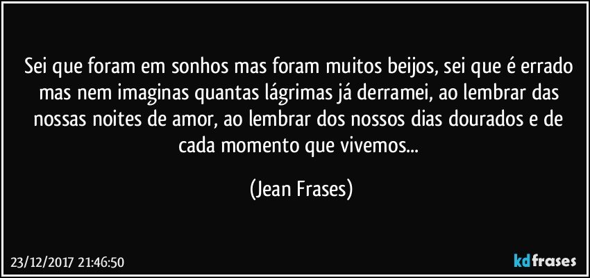 Sei que foram em sonhos mas foram muitos beijos, sei que é errado mas nem imaginas quantas lágrimas já derramei, ao lembrar das nossas noites de amor, ao lembrar dos nossos dias dourados e de cada momento que vivemos... (Jean Frases)