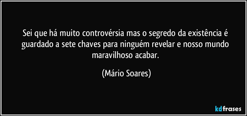 Sei que há muito controvérsia mas o segredo da existência é guardado a sete chaves para ninguém revelar e nosso mundo maravilhoso acabar. (Mário Soares)