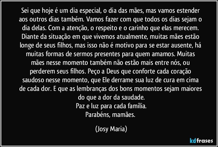 Sei que hoje é um dia especial, o dia das mães, mas vamos estender aos outros dias também. Vamos fazer com que todos os dias sejam o dia delas. Com a atenção, o respeito e o carinho que elas merecem. Diante da situação em que vivemos atualmente, muitas mães estão longe de seus filhos, mas isso não é motivo para se estar ausente, há muitas formas de sermos presentes para quem amamos. Muitas mães nesse momento também não estão mais entre nós, ou perderem seus filhos. Peço a Deus que conforte cada coração saudoso nesse momento, que Ele derrame sua luz de cura em cima de cada dor. E que as lembranças dos bons momentos sejam maiores do que a dor da saudade.
Paz e luz para cada família.
Parabéns, mamães. (Josy Maria)