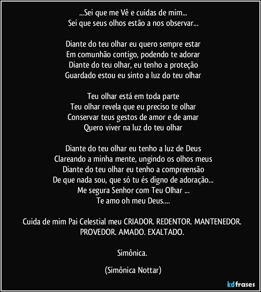 ...Sei que me Vê  e cuidas de mim...
Sei que seus olhos estão a nos observar...

Diante do teu olhar eu quero sempre estar
Em comunhão contigo, podendo te adorar
Diante do teu olhar, eu tenho a proteção
Guardado estou eu sinto a luz do teu olhar

Teu olhar está em toda parte
Teu olhar revela que eu preciso te olhar
Conservar teus gestos de amor e de amar
Quero viver na luz do teu olhar

Diante do teu olhar eu tenho a luz de Deus
Clareando a minha mente, ungindo os olhos meus
Diante do teu olhar eu tenho a compreensão
De que nada sou, que só tu és digno de adoração...
Me segura Senhor com Teu Olhar ...
Te amo oh meu Deus...

Cuida de mim Pai Celestial meu CRIADOR. REDENTOR. MANTENEDOR. PROVEDOR. AMADO. EXALTADO. 

Simônica. (Simônica Nottar)