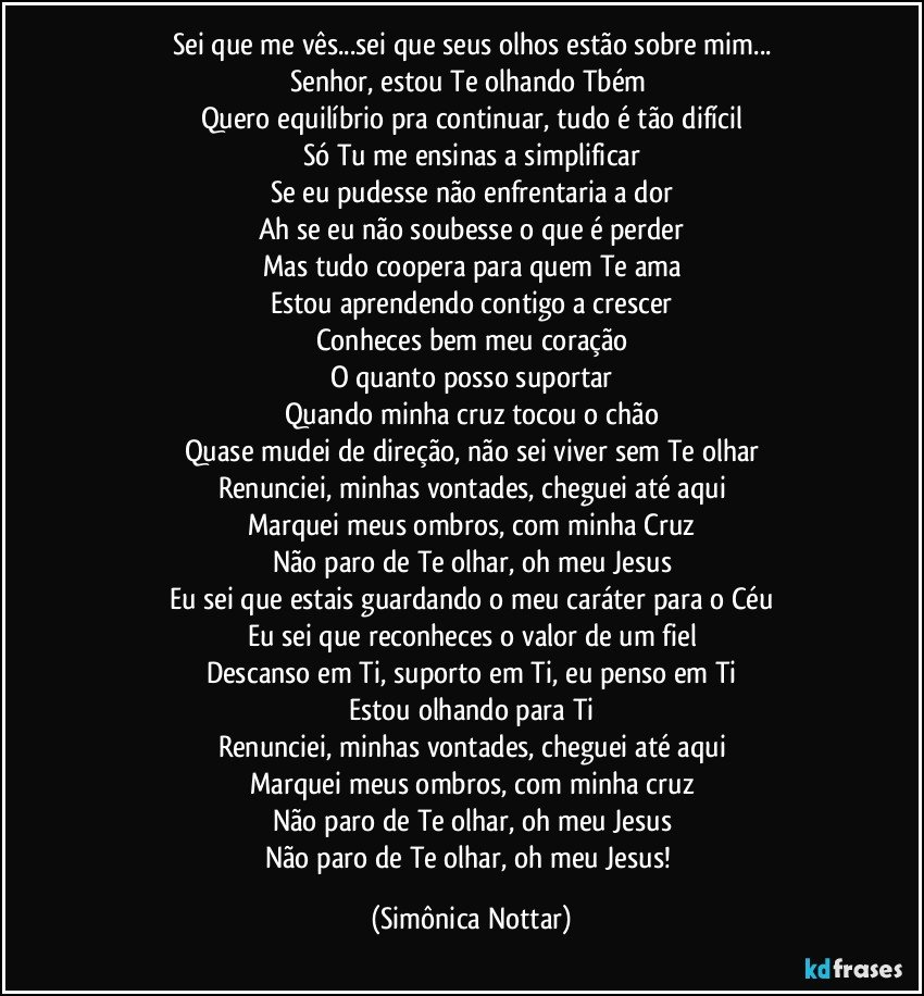 Sei que me vês...sei que seus olhos estão sobre mim...
Senhor, estou Te olhando Tbém 
Quero equilíbrio pra continuar, tudo é tão difícil
Só Tu me ensinas a simplificar
Se eu pudesse não enfrentaria a dor
Ah se eu não soubesse o que é perder
Mas tudo coopera para quem Te ama
Estou aprendendo contigo a crescer
Conheces bem meu coração
O quanto posso suportar
Quando minha cruz tocou o chão
Quase mudei de direção, não sei viver sem Te olhar
Renunciei, minhas vontades, cheguei até aqui
Marquei meus ombros, com minha Cruz
Não paro de Te olhar, oh meu Jesus
Eu sei que estais guardando o meu caráter para o Céu
Eu sei que reconheces o valor de um fiel
Descanso em Ti, suporto em Ti, eu penso em Ti
Estou olhando para Ti
Renunciei, minhas vontades, cheguei até aqui
Marquei meus ombros, com minha cruz
Não paro de Te olhar, oh meu Jesus
Não paro de Te olhar, oh meu Jesus! (Simônica Nottar)