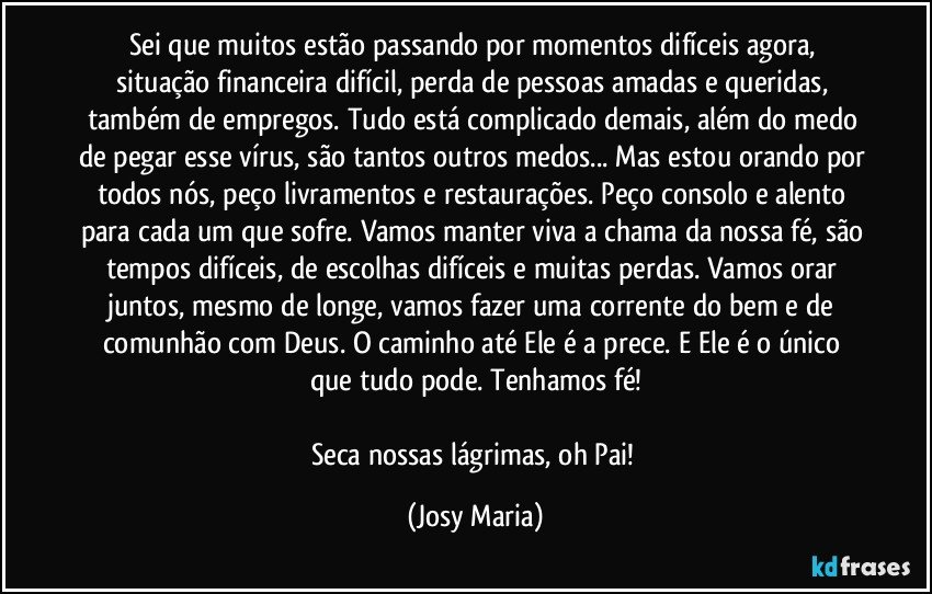 Sei que muitos estão passando por momentos difíceis agora, situação financeira difícil, perda de pessoas amadas e queridas, também de empregos. Tudo está complicado demais, além do medo de pegar esse vírus, são tantos outros medos... Mas estou orando por todos nós, peço livramentos e restaurações. Peço consolo e alento para cada um que sofre. Vamos manter viva a chama da nossa fé, são tempos difíceis, de escolhas difíceis e muitas perdas. Vamos orar juntos, mesmo de longe, vamos fazer uma corrente do bem e de comunhão com Deus. O caminho até Ele é a prece. E Ele é o único que tudo pode. Tenhamos fé!

Seca nossas lágrimas, oh Pai! (Josy Maria)