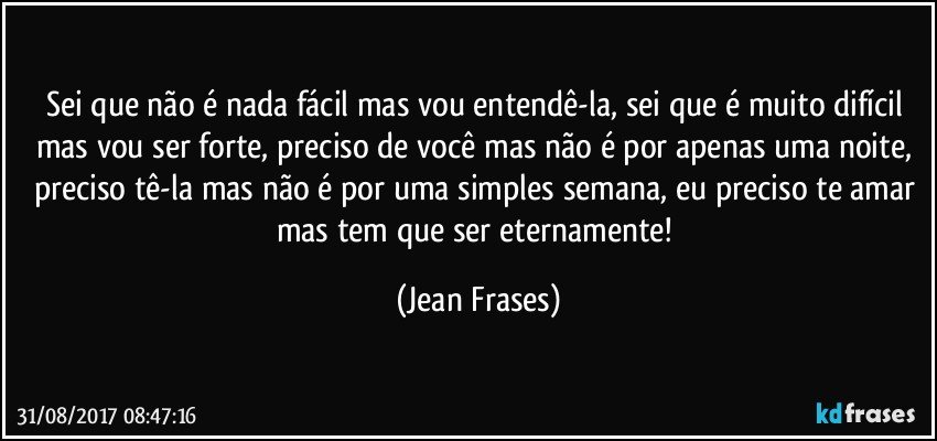 Sei que não é nada fácil mas vou entendê-la, sei que é muito difícil mas vou ser forte, preciso de você mas não é por apenas uma noite, preciso tê-la mas não é por uma simples semana, eu preciso te amar mas tem que ser eternamente! (Jean Frases)