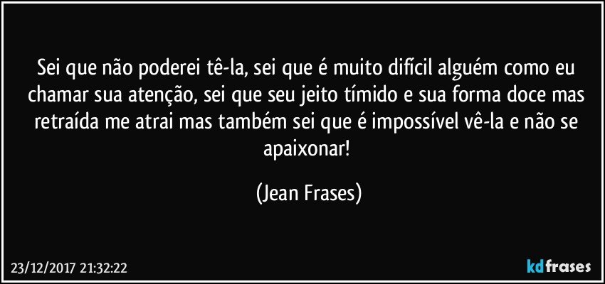 Sei que não poderei tê-la, sei que é muito difícil alguém como eu chamar sua atenção, sei que seu jeito tímido e sua forma doce mas retraída me atrai mas também sei que é impossível vê-la e não se apaixonar! (Jean Frases)