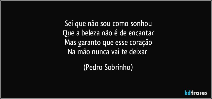 Sei que não sou como sonhou
Que a beleza não é de encantar
Mas garanto que esse coração
Na mão nunca vai te deixar (Pedro Sobrinho)