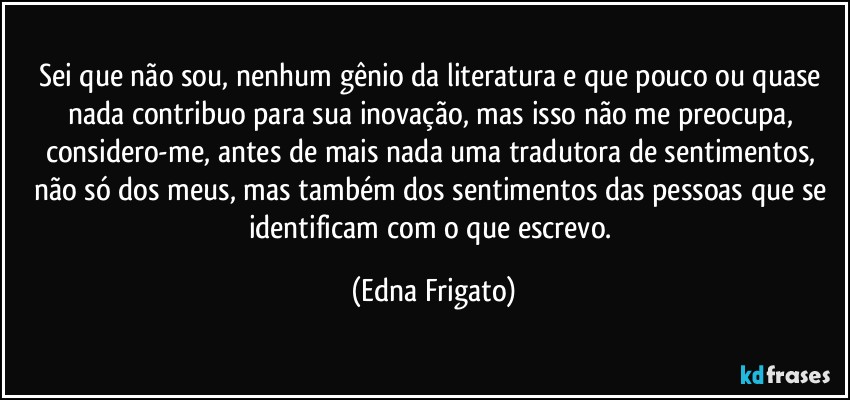 Sei que não sou, nenhum gênio da literatura e que pouco ou quase nada contribuo para sua inovação, mas isso não me preocupa, considero-me, antes de mais nada uma tradutora de sentimentos, não só dos meus, mas também dos sentimentos das pessoas que se identificam com o que escrevo. (Edna Frigato)