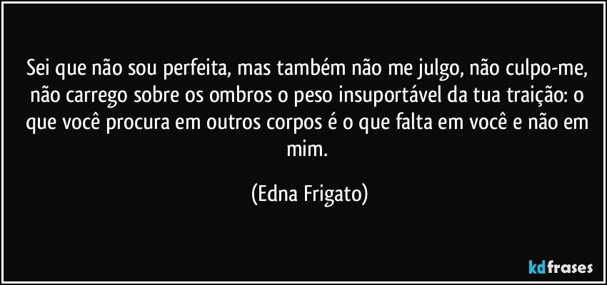 Sei que não sou perfeita, mas também não me julgo, não culpo-me, não carrego sobre os ombros o peso insuportável da tua traição: o que você procura em outros corpos é o que falta em você e não em mim. (Edna Frigato)