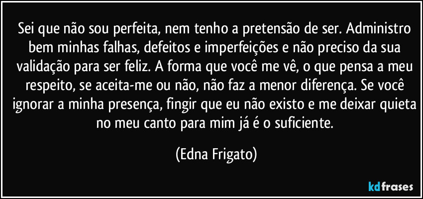 Sei que não sou perfeita, nem tenho a pretensão de ser. Administro bem minhas falhas, defeitos e imperfeições e não preciso da sua validação para ser feliz. A forma que você me vê, o que pensa a meu respeito, se aceita-me ou não, não faz a menor diferença. Se você ignorar a minha presença, fingir que eu não existo e me deixar quieta no meu canto para mim já é o suficiente. (Edna Frigato)