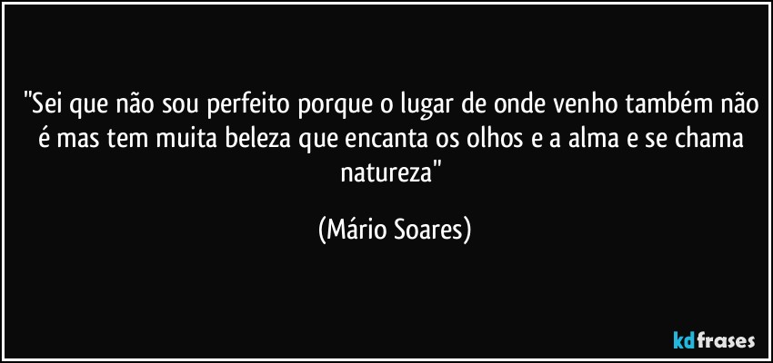 "Sei que não sou perfeito porque o lugar de onde venho também não é mas tem muita beleza que encanta os olhos e a alma e se chama natureza" (Mário Soares)