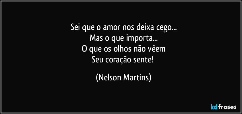 Sei que o amor nos deixa cego...
Mas o que importa...
O que os olhos não vêem
Seu coração sente! (Nelson Martins)