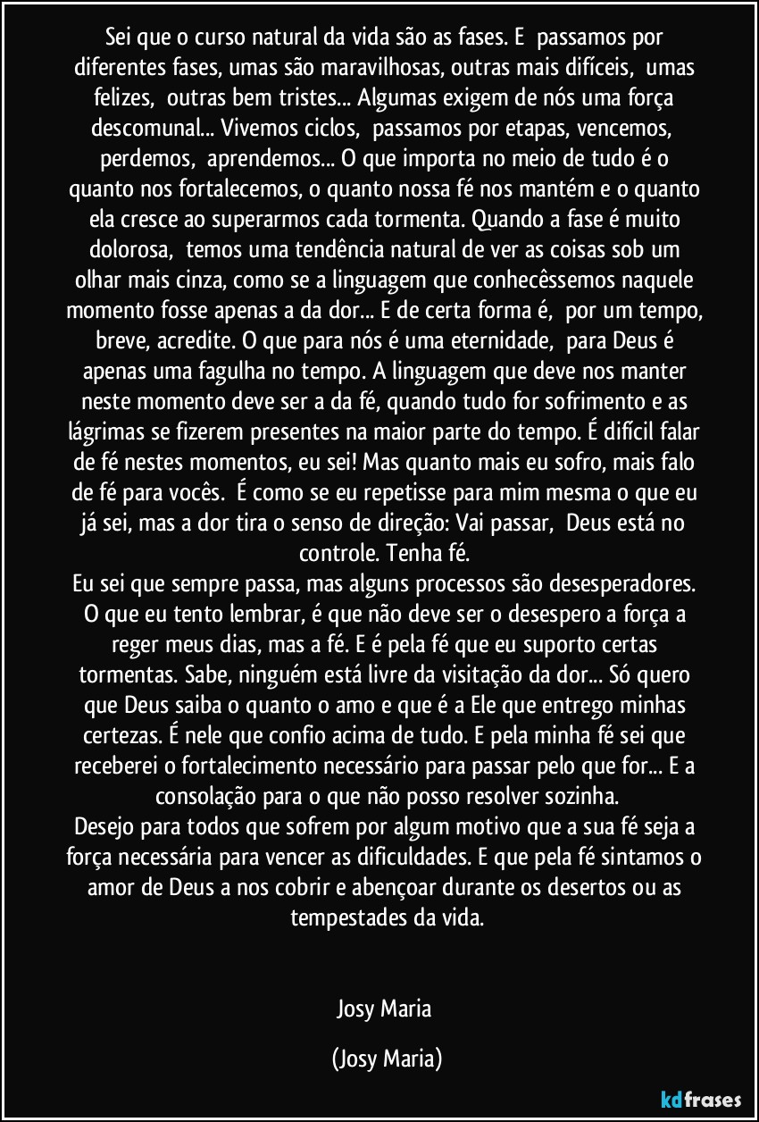 Sei que o curso natural da vida são as fases. E  passamos por diferentes fases, umas são maravilhosas, outras mais difíceis,  umas felizes,  outras bem tristes... Algumas exigem de nós uma força descomunal... Vivemos ciclos,  passamos por etapas, vencemos,  perdemos,  aprendemos... O que importa no meio de tudo é o quanto nos fortalecemos, o quanto nossa fé nos mantém e o quanto ela cresce ao superarmos cada tormenta. Quando a fase é muito dolorosa,  temos uma tendência natural de ver as coisas sob um olhar mais cinza, como se a linguagem que conhecêssemos naquele momento fosse apenas a da dor... E de certa forma é,  por um tempo, breve, acredite. O que para nós é uma eternidade,  para Deus é apenas uma fagulha no tempo. A linguagem que deve nos manter neste momento deve ser a da fé, quando tudo for sofrimento e as lágrimas se fizerem presentes na maior parte do tempo. É difícil falar de fé nestes momentos, eu sei! Mas quanto mais eu sofro, mais falo de fé para vocês.  É como se eu repetisse para mim mesma o que eu já sei, mas a dor tira o senso de direção: Vai passar,  Deus está no controle. Tenha fé. 
Eu sei que sempre passa, mas alguns processos são desesperadores. O que eu tento lembrar, é que não deve ser o desespero a força a reger meus dias, mas a fé. E é pela fé que eu suporto certas tormentas. Sabe, ninguém está livre da visitação da dor... Só quero que Deus saiba o quanto o amo e que é a Ele que entrego minhas certezas. É nele que confio acima de tudo. E pela minha fé sei que receberei o fortalecimento necessário para passar pelo que for... E a consolação para o que não posso resolver sozinha.
Desejo para todos que sofrem por algum motivo que a sua fé seja a força necessária para vencer as dificuldades. E que pela fé sintamos o amor de Deus a nos cobrir e abençoar durante os desertos ou as tempestades da vida.


Josy Maria (Josy Maria)