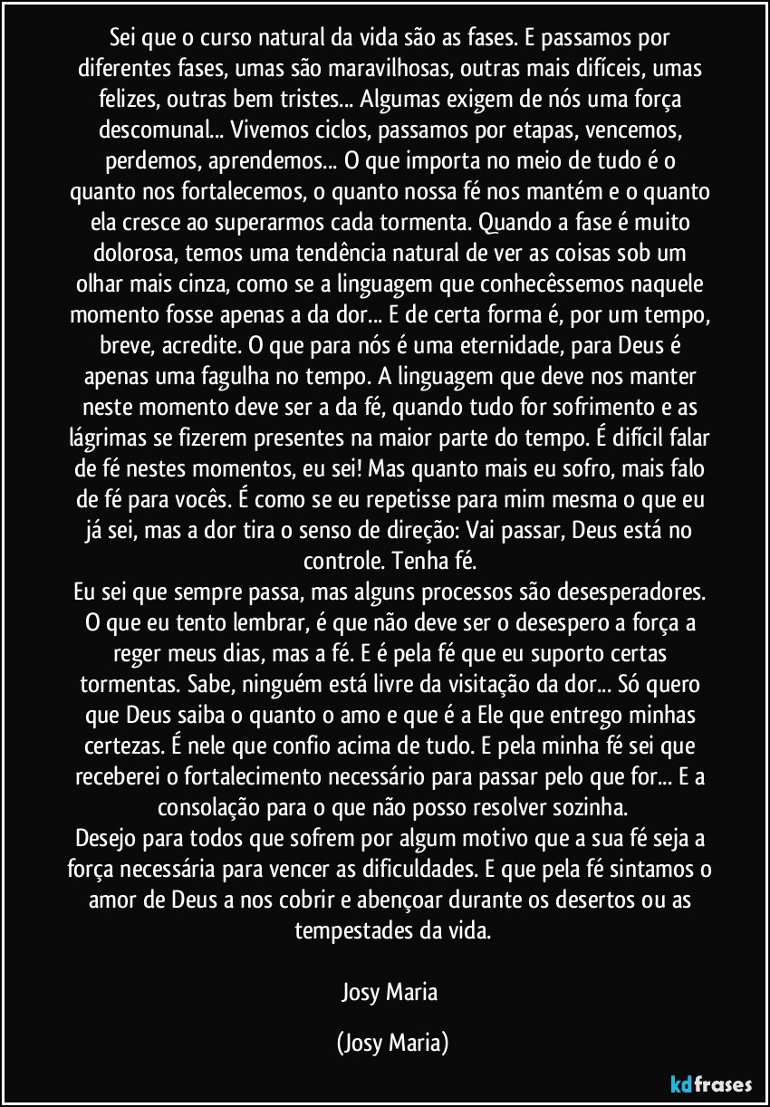 Sei que o curso natural da vida são as fases. E  passamos por diferentes fases, umas são maravilhosas, outras mais difíceis,  umas felizes,  outras bem tristes... Algumas exigem de nós uma força descomunal... Vivemos ciclos,  passamos por etapas, vencemos,  perdemos,  aprendemos... O que importa no meio de tudo é o quanto nos fortalecemos, o quanto nossa fé nos mantém e o quanto ela cresce ao superarmos cada tormenta. Quando a fase é muito dolorosa,  temos uma tendência natural de ver as coisas sob um olhar mais cinza, como se a linguagem que conhecêssemos naquele momento fosse apenas a da dor... E de certa forma é,  por um tempo, breve, acredite. O que para nós é uma eternidade,  para Deus é apenas uma fagulha no tempo. A linguagem que deve nos manter neste momento deve ser a da fé, quando tudo for sofrimento e as lágrimas se fizerem presentes na maior parte do tempo. É difícil falar de fé nestes momentos, eu sei! Mas quanto mais eu sofro, mais falo de fé para vocês.  É como se eu repetisse para mim mesma o que eu já sei, mas a dor tira o senso de direção: Vai passar,  Deus está no controle. Tenha fé. 
Eu sei que sempre passa, mas alguns processos são desesperadores. O que eu tento lembrar, é que não deve ser o desespero a força a reger meus dias, mas a fé. E é pela fé que eu suporto certas tormentas. Sabe, ninguém está livre da visitação da dor... Só quero que Deus saiba o quanto o amo e que é a Ele que entrego minhas certezas. É nele que confio acima de tudo. E pela minha fé sei que receberei o fortalecimento necessário para passar pelo que for... E a consolação para o que não posso resolver sozinha.
Desejo para todos que sofrem por algum motivo que a sua fé seja a força necessária para vencer as dificuldades. E que pela fé sintamos o amor de Deus a nos cobrir e abençoar durante os desertos ou as tempestades da vida.

Josy Maria (Josy Maria)