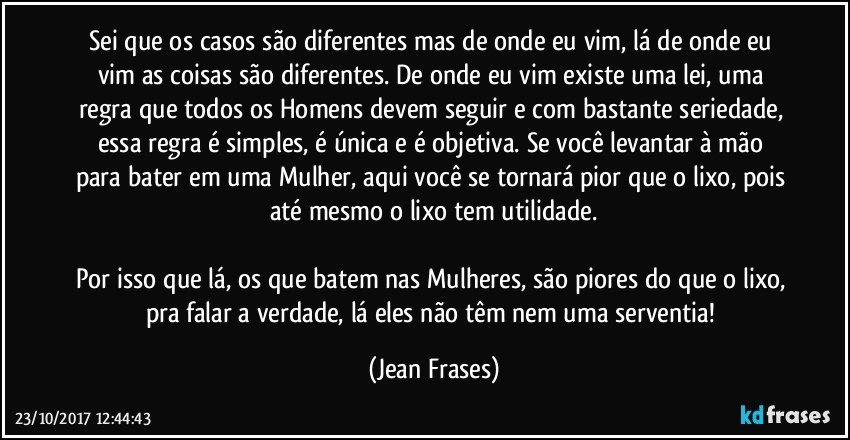 Sei que os casos são diferentes mas de onde eu vim, lá de onde eu vim as coisas são diferentes. De onde eu vim existe uma lei, uma regra que todos os Homens devem seguir e com bastante seriedade, essa regra é simples, é única e é objetiva. Se você levantar à mão para bater em uma Mulher, aqui você se tornará pior que o lixo, pois até mesmo o lixo tem utilidade.

Por isso que lá, os que batem nas Mulheres, são piores do que o lixo, pra falar a verdade, lá eles não têm nem uma serventia! (Jean Frases)