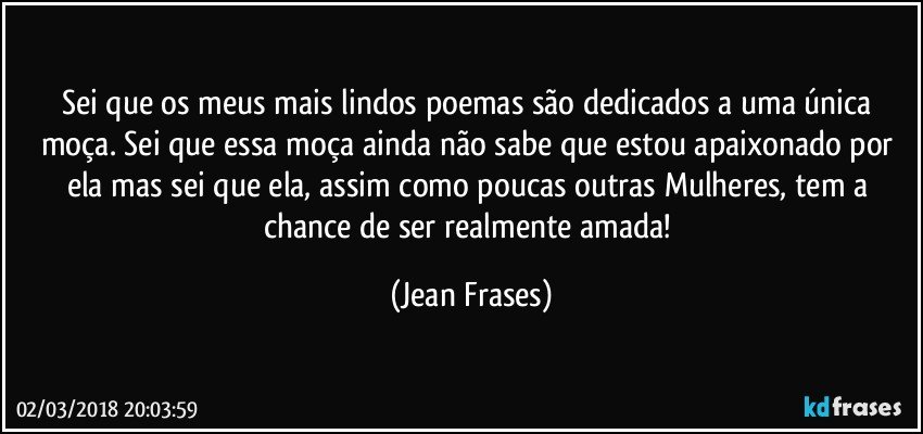 Sei que os meus mais lindos poemas são dedicados a uma única moça. Sei que essa moça ainda não sabe que estou apaixonado por ela mas sei que ela, assim como poucas outras Mulheres, tem a chance de ser realmente amada! (Jean Frases)