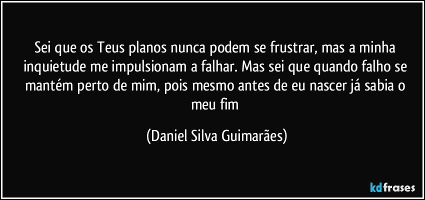 Sei que os Teus planos nunca podem se frustrar, mas a minha inquietude me impulsionam a falhar. Mas sei que quando falho se mantém perto de mim, pois mesmo antes de eu nascer já sabia o meu fim (Daniel Silva Guimarães)