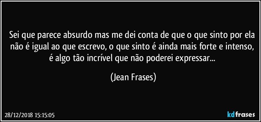 Sei que parece absurdo mas me dei conta de que o que sinto por ela não é igual ao que escrevo, o que sinto é ainda mais forte e intenso, é algo tão incrível que não poderei expressar... (Jean Frases)