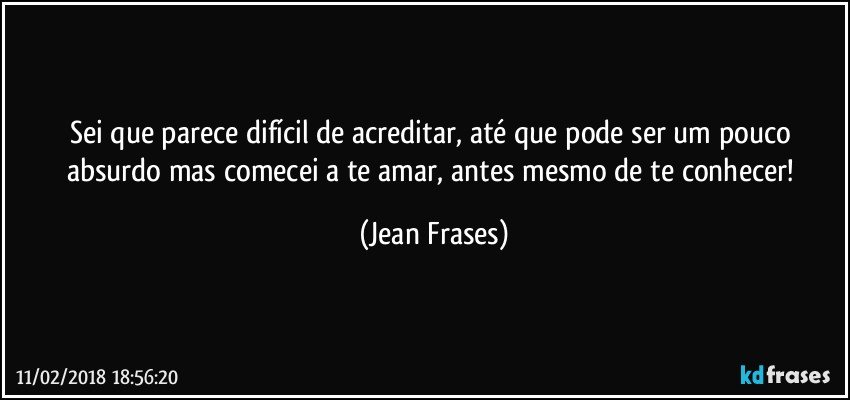 Sei que parece difícil de acreditar, até que pode ser um pouco absurdo mas comecei a te amar, antes mesmo de te conhecer! (Jean Frases)