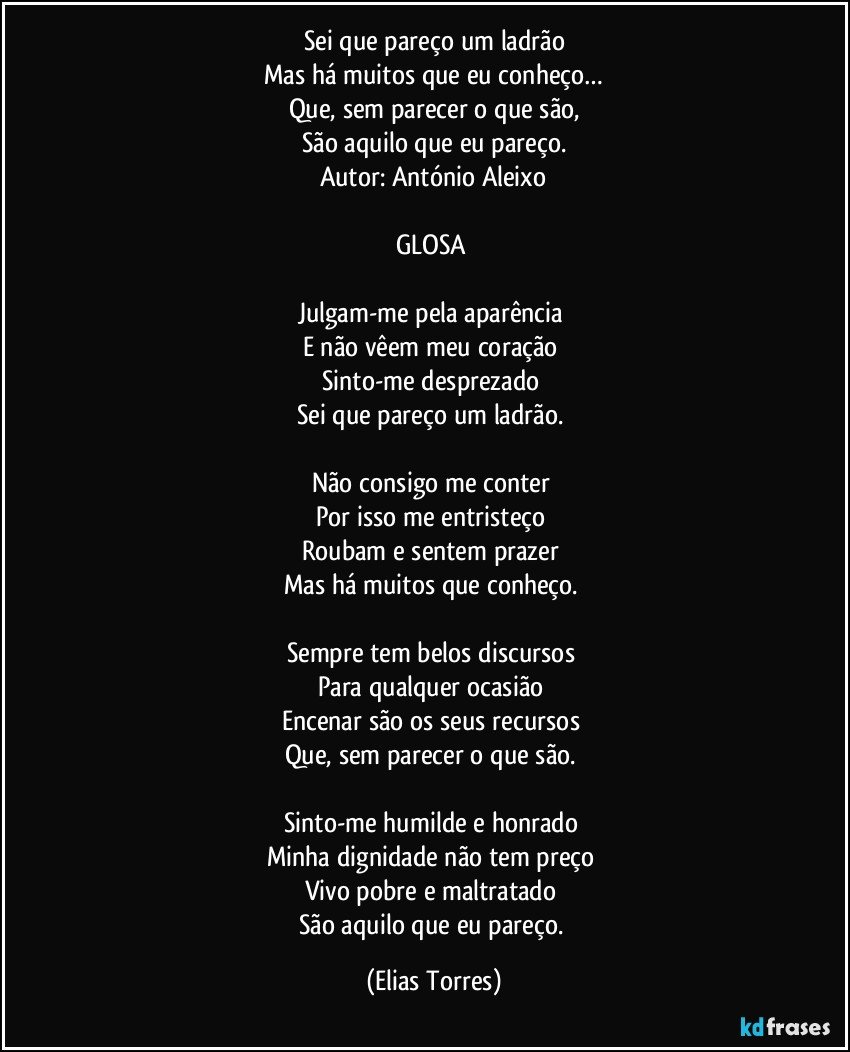 Sei que pareço um ladrão
Mas há muitos que eu conheço…
Que, sem parecer o que são,
São aquilo que eu pareço.
Autor: António Aleixo
 
GLOSA 
 
Julgam-me pela aparência 
E não vêem meu coração 
Sinto-me desprezado 
Sei que pareço um ladrão. 
 
Não consigo me conter 
Por isso me entristeço 
Roubam e sentem prazer 
Mas há muitos que conheço.   
 
Sempre tem belos discursos 
Para qualquer ocasião 
Encenar são os seus recursos 
Que, sem parecer o que são. 
 
Sinto-me humilde e honrado  
Minha dignidade não tem preço 
Vivo pobre e maltratado 
São aquilo que eu pareço. (Elias Torres)