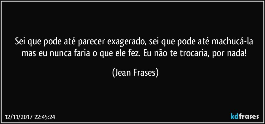 Sei que pode até parecer exagerado, sei que pode até machucá-la mas eu nunca faria o que ele fez. Eu não te trocaria, por nada! (Jean Frases)