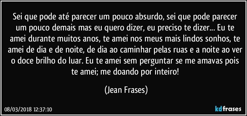 Sei que pode até parecer um pouco absurdo, sei que pode parecer um pouco demais mas eu quero dizer, eu preciso te dizer... Eu te amei durante muitos anos, te amei nos meus mais lindos sonhos, te amei de dia e de noite, de dia ao caminhar pelas ruas e a noite ao ver o doce brilho do luar. Eu te amei sem perguntar se me amavas pois te amei; me doando por inteiro! (Jean Frases)