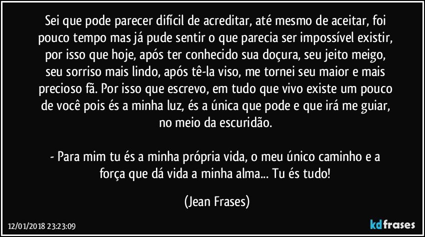 Sei que pode parecer difícil de acreditar, até mesmo de aceitar, foi pouco tempo mas já pude sentir o que parecia ser impossível existir, por isso que hoje, após ter conhecido sua doçura, seu jeito meigo, seu sorriso mais lindo, após tê-la viso, me tornei seu maior e mais precioso fã. Por isso que escrevo, em tudo que vivo existe um pouco de você pois és a minha luz, és a única que pode e que irá me guiar, no meio da escuridão. 

- Para mim tu és a minha própria vida, o meu único caminho e a força que dá vida a minha alma... Tu és tudo! (Jean Frases)