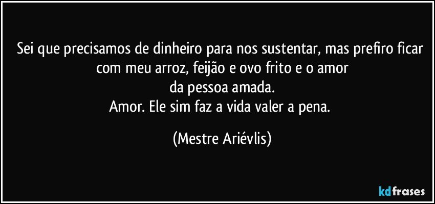 Sei que precisamos de dinheiro para nos sustentar, mas prefiro ficar com meu arroz, feijão e ovo frito e o amor
da pessoa amada.
Amor. Ele sim faz a vida valer a pena. (Mestre Ariévlis)