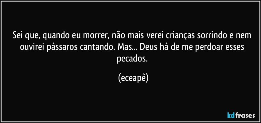 Sei que, quando eu morrer, não mais verei crianças sorrindo e nem ouvirei pássaros cantando. Mas... Deus há de me perdoar esses pecados. (eceapê)