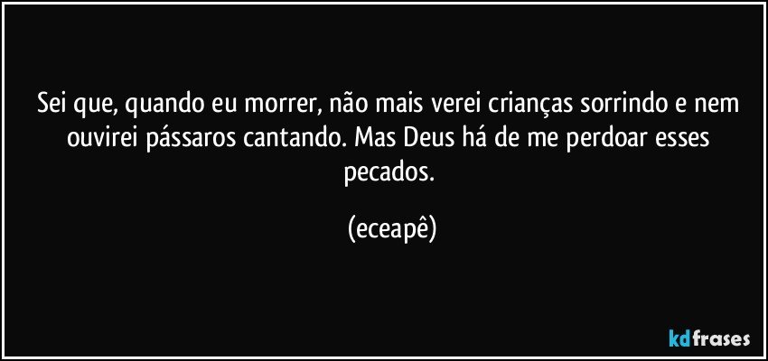 Sei que, quando eu morrer, não mais verei crianças sorrindo e nem ouvirei pássaros cantando. Mas Deus há de me perdoar esses pecados. (eceapê)