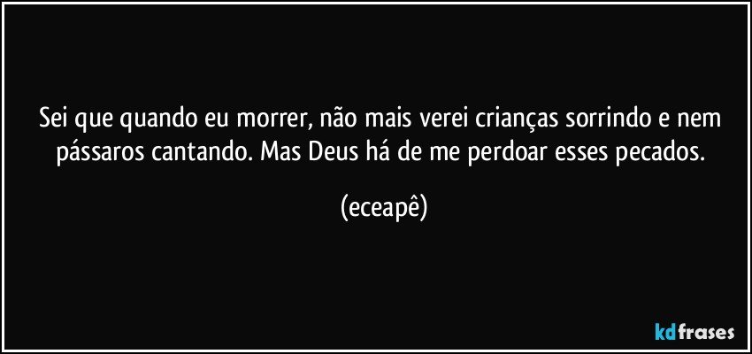 Sei que quando eu morrer, não mais verei crianças sorrindo e nem pássaros cantando. Mas Deus há de me perdoar esses pecados. (eceapê)