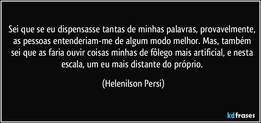 Sei que se eu dispensasse tantas de minhas palavras, provavelmente, as pessoas entenderiam-me de algum modo melhor. Mas, também sei que as faria ouvir coisas minhas de fôlego mais artificial, e nesta escala, um eu mais distante do próprio. (Helenilson Persi)