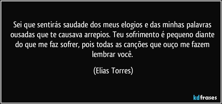 Sei que sentirás saudade dos meus elogios e das minhas palavras ousadas que te causava arrepios. Teu sofrimento é pequeno diante do que me faz sofrer, pois todas as canções que ouço me fazem lembrar você. (Elias Torres)