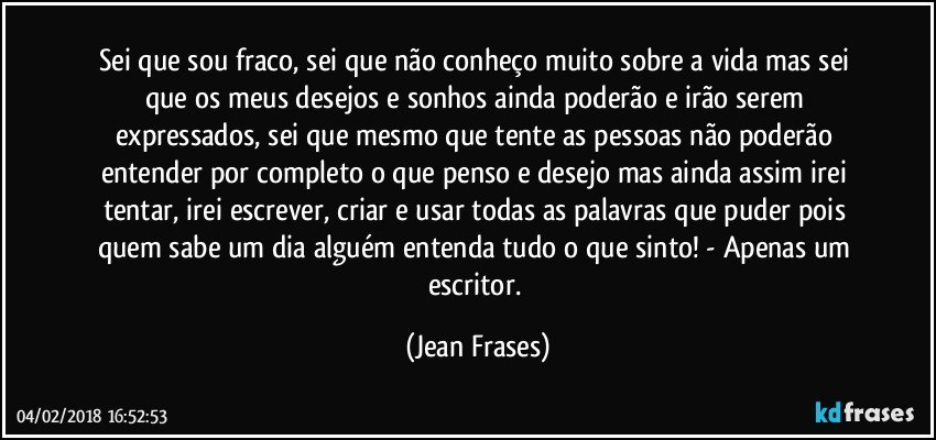 Sei que sou fraco, sei que não conheço muito sobre a vida mas sei que os meus desejos e sonhos ainda poderão e irão serem expressados, sei que mesmo que tente as pessoas não poderão entender por completo o que penso e desejo mas ainda assim irei tentar, irei escrever, criar e usar todas as palavras que puder pois quem sabe um dia alguém entenda tudo o que sinto! - Apenas um escritor. (Jean Frases)