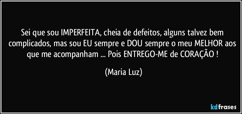 Sei que sou IMPERFEITA, cheia de defeitos, alguns talvez bem complicados, mas sou EU sempre e DOU sempre o meu MELHOR aos que me acompanham ... Pois ENTREGO-ME de CORAÇÃO ! (Maria Luz)