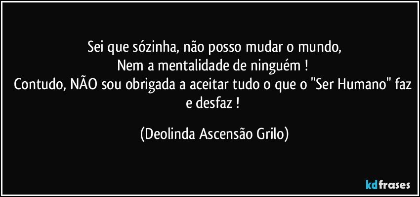 Sei que sózinha, não posso mudar o mundo,
Nem a mentalidade de ninguém ! 
Contudo, NÃO sou obrigada a aceitar tudo o que o "Ser Humano" faz e desfaz ! (Deolinda Ascensão Grilo)