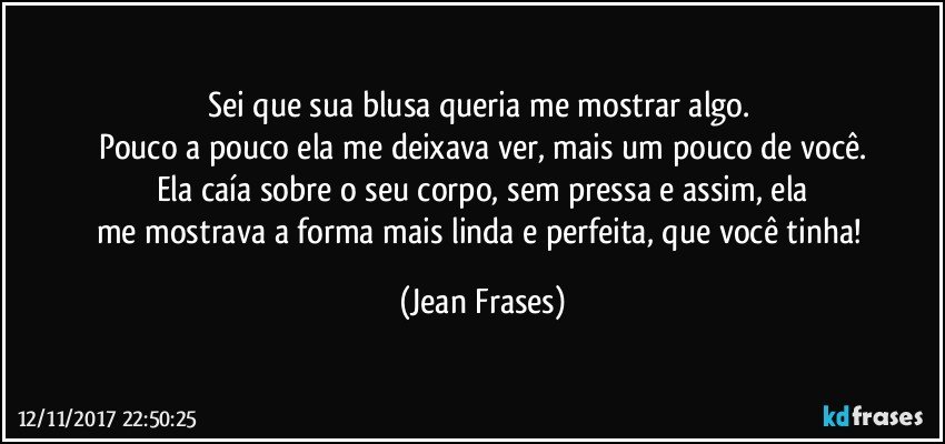 Sei que sua blusa queria me mostrar algo. 
Pouco a pouco ela me deixava ver, mais um pouco de você.
Ela caía sobre o seu corpo, sem pressa e assim, ela
me mostrava a forma mais linda e perfeita, que você tinha! (Jean Frases)