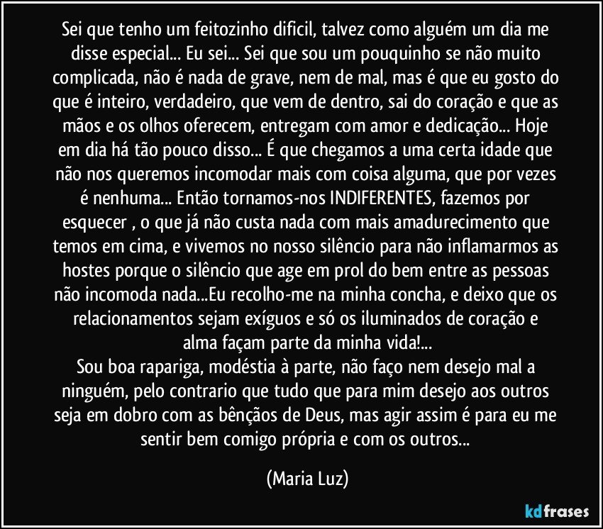 Sei que tenho um feitozinho dificil, talvez como alguém um dia me disse especial... Eu sei... Sei que sou um pouquinho se não muito complicada, não é nada de grave, nem de mal, mas é que eu gosto do que é inteiro, verdadeiro, que vem de dentro, sai do coração e que as mãos e os olhos oferecem, entregam com amor e dedicação... Hoje em dia há tão pouco disso... É que chegamos a uma certa idade que não nos queremos incomodar mais com coisa alguma, que por vezes é nenhuma... Então tornamos-nos INDIFERENTES, fazemos por esquecer , o que já não custa nada com mais amadurecimento que temos em cima, e vivemos no nosso silêncio para não inflamarmos as hostes porque o silêncio que age em prol do bem entre as pessoas não incomoda nada...Eu recolho-me na minha concha, e deixo que os relacionamentos sejam  exíguos e só os iluminados de coração e alma façam parte da minha vida!...
Sou boa rapariga, modéstia à parte, não faço nem desejo mal a ninguém, pelo contrario que tudo que para mim desejo aos outros seja em dobro com as bênçãos de Deus, mas agir assim é para eu me sentir bem comigo própria e com os outros... (Maria Luz)