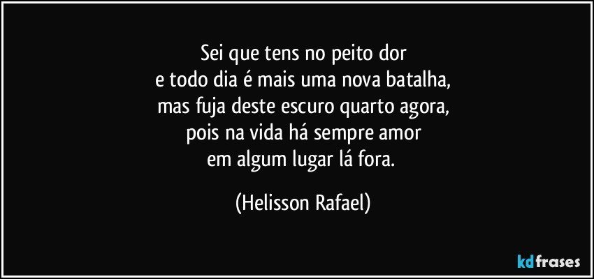 Sei que tens no peito dor
e todo dia é mais uma nova batalha,
mas fuja deste escuro quarto agora,
pois na vida há sempre amor
em algum lugar lá fora. (Helisson Rafael)